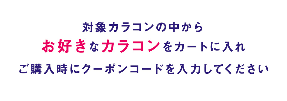 対象カラコンの中からお好きなカラコンをカートに入れご購入時にクーポンコードを入力してください