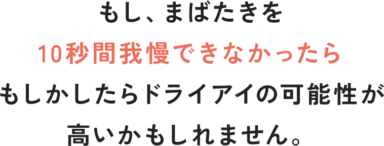もし、まばたきを 10秒間我慢できなかったらもしかしたらドライアイの可能性が高いかもしれません。